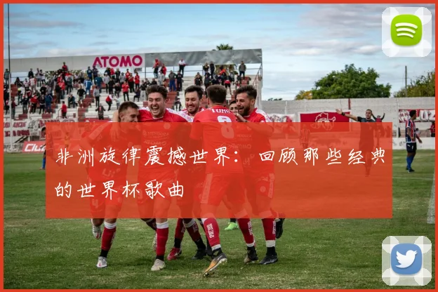 非洲旋律震撼世界：回顾那些经典的世界杯歌曲