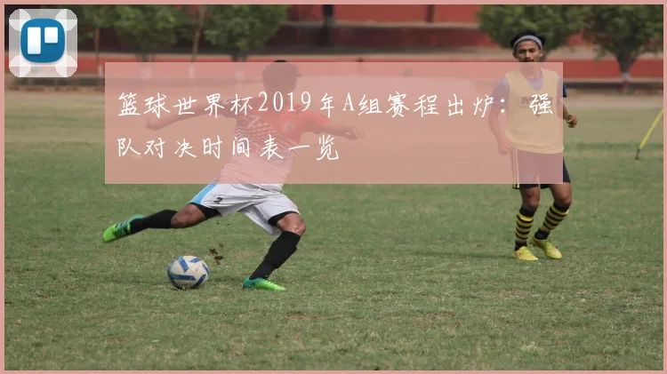篮球世界杯2019年A组赛程出炉：强队对决时间表一览