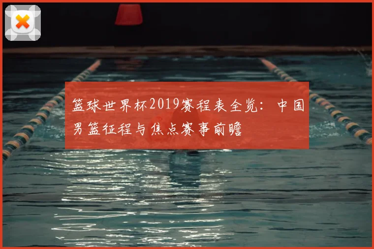 篮球世界杯2019赛程表全览：中国男篮征程与焦点赛事前瞻