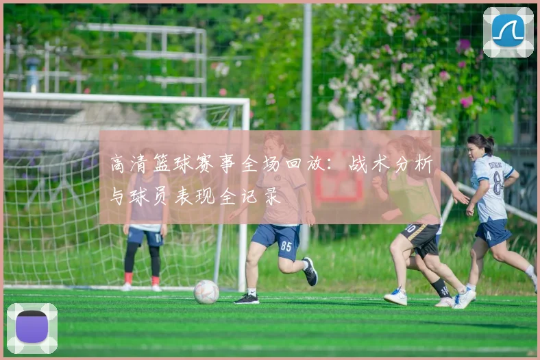 高清篮球赛事全场回放：战术分析与球员表现全记录